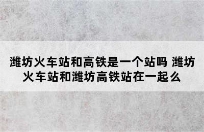 潍坊火车站和高铁是一个站吗 潍坊火车站和潍坊高铁站在一起么